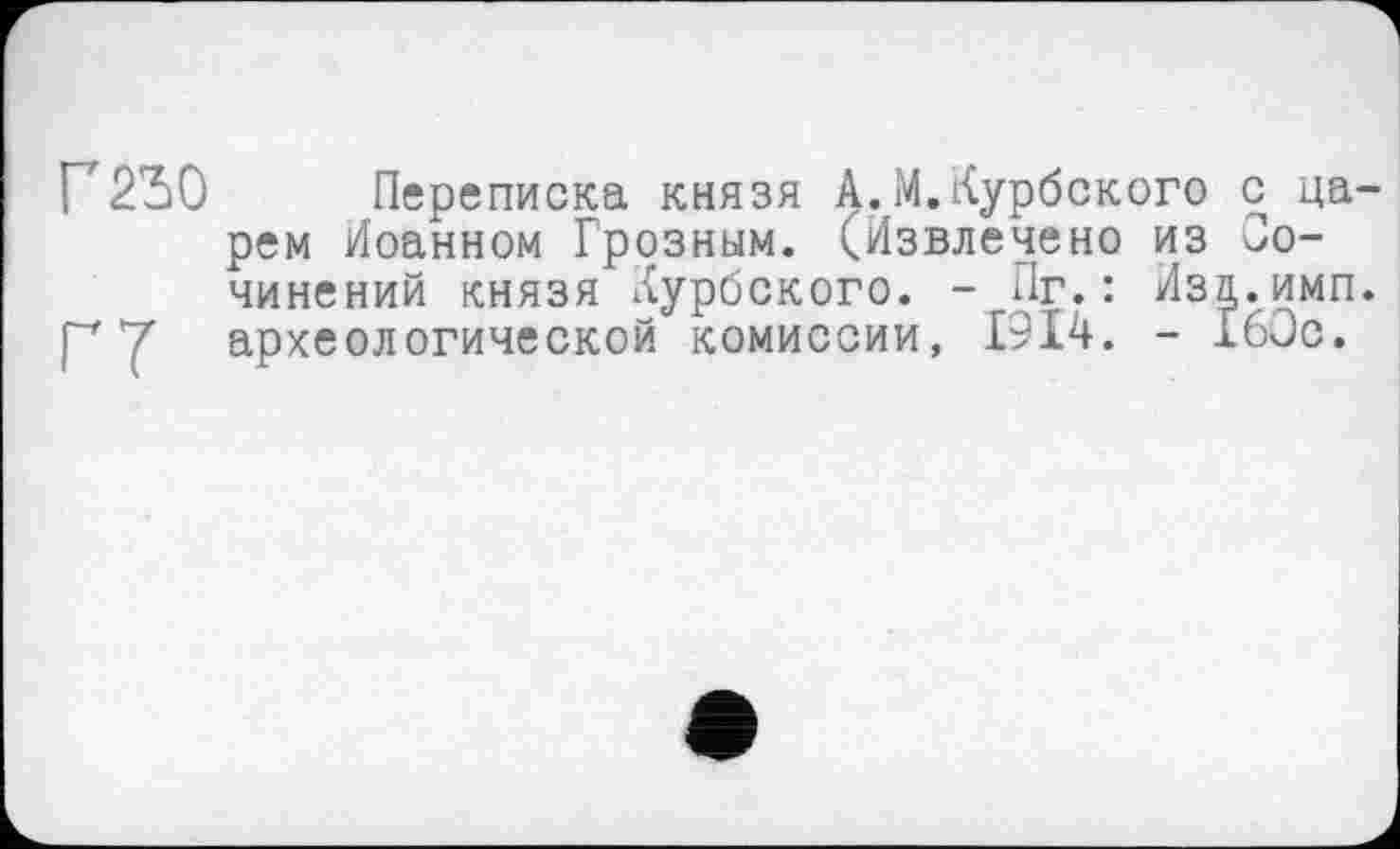 ﻿Г 250
ГТ
Переписка князя А.М.Курбского с царем Иоанном Грозным. (Извлечено из Сочинений князя Курбского. - Пг.: Иза.имп. археологической комиссии, 1914. - 160с.